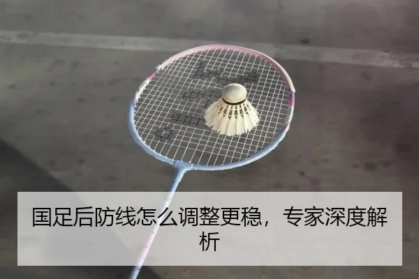 国足后防线怎么调整更稳，专家深度解析
