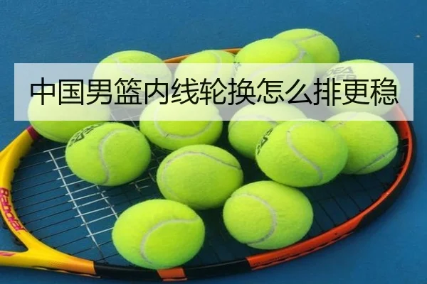 中国男篮内线轮换怎么排更稳